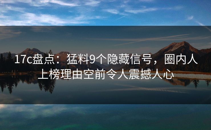 17c盘点：猛料9个隐藏信号，圈内人上榜理由空前令人震撼人心