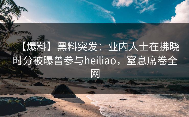【爆料】黑料突发：业内人士在拂晓时分被曝曾参与heiliao，窒息席卷全网