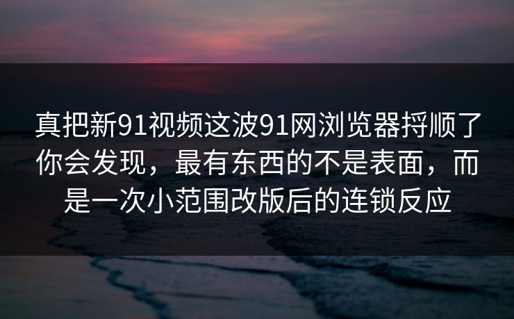 真把新91视频这波91网浏览器捋顺了你会发现,最有东西的不是表面,而是一次小范围改版后的连锁反应 真把新91视频这波91网浏览器捋顺了你会发现,最有东西的不是表面,而是一次小范围改版后的连锁反应