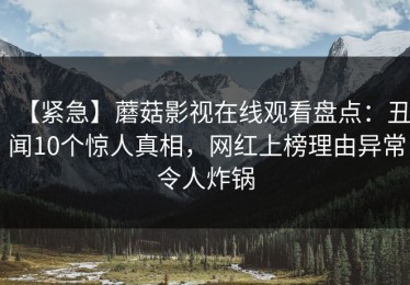 【紧急】蘑菇影视在线观看盘点：丑闻10个惊人真相，网红上榜理由异常令人炸锅