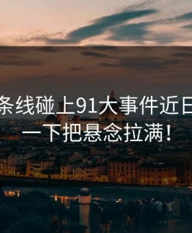 昨晚那条线碰上91大事件近日，结果一下把悬念拉满！