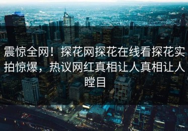 震惊全网！探花网探花在线看探花实拍惊爆，热议网红真相让人真相让人瞠目