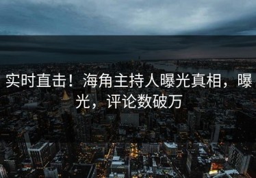 实时直击！海角主持人曝光真相，曝光，评论数破万