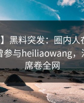 【爆料】黑料突发：圈内人在清晨时分被曝曾参与heiliaowang，沉沦其中席卷全网