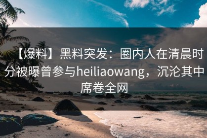 【爆料】黑料突发：圈内人在清晨时分被曝曾参与heiliaowang，沉沦其中席卷全网