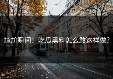 尴尬瞬间！吃瓜黑料怎么敢这样做？