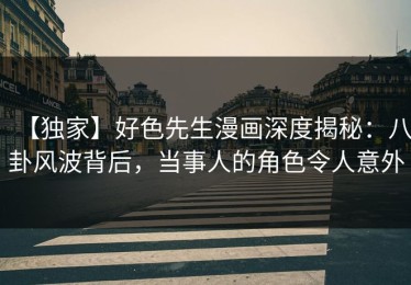 【独家】好色先生漫画深度揭秘：八卦风波背后，当事人的角色令人意外