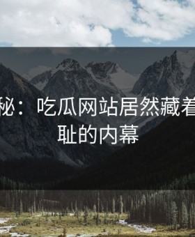 独家揭秘：吃瓜网站居然藏着这么羞耻的内幕