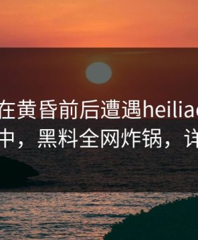 主持人在黄昏前后遭遇heiliaowang 沉沦其中，黑料全网炸锅，详情点击