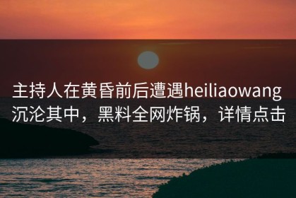 主持人在黄昏前后遭遇heiliaowang 沉沦其中，黑料全网炸锅，详情点击