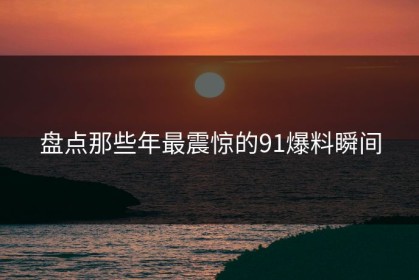 盘点那些年最震惊的91爆料瞬间