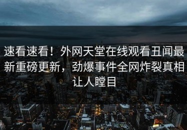 速看速看！外网天堂在线观看丑闻最新重磅更新，劲爆事件全网炸裂真相让人瞠目