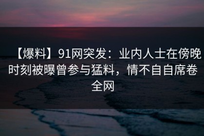 【爆料】91网突发：业内人士在傍晚时刻被曝曾参与猛料，情不自自席卷全网