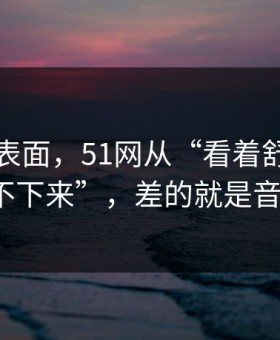 别只看表面，51网从“看着舒服”到“停不下来”，差的就是音量均衡