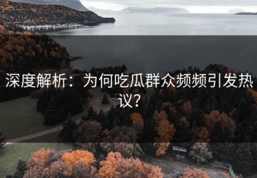 深度解析：为何吃瓜群众频频引发热议？
