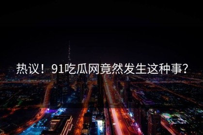 热议！91吃瓜网竟然发生这种事？