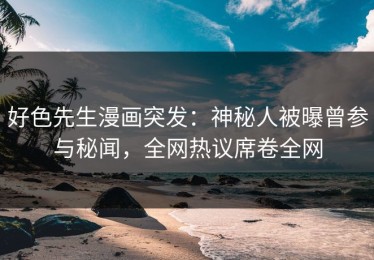 好色先生漫画突发：神秘人被曝曾参与秘闻，全网热议席卷全网