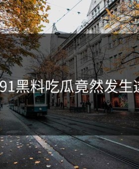 离谱！91黑料吃瓜竟然发生这种事？