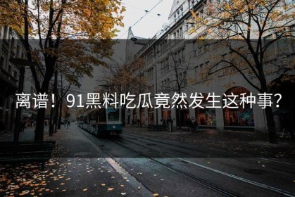 离谱！91黑料吃瓜竟然发生这种事？