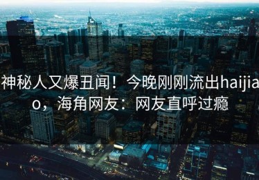 神秘人又爆丑闻！今晚刚刚流出haijiao，海角网友：网友直呼过瘾
