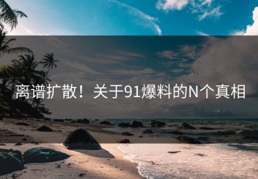 离谱扩散！关于91爆料的N个真相