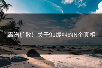 离谱扩散！关于91爆料的N个真相