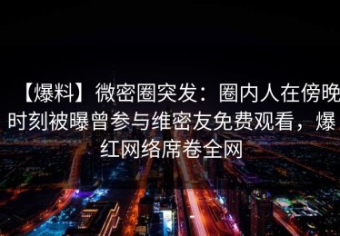【爆料】微密圈突发：圈内人在傍晚时刻被曝曾参与维密友免费观看，爆红网络席卷全网