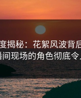 91网深度揭秘：花絮风波背后，网红在直播间现场的角色彻底令人意外
