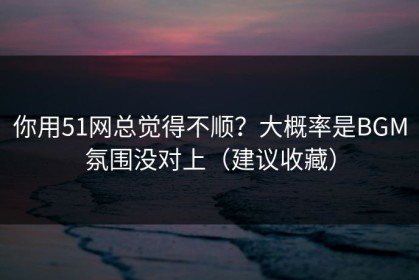 你用51网总觉得不顺？大概率是BGM氛围没对上（建议收藏）