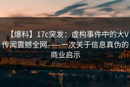 【爆料】17c突发：虚构事件中的大V传闻震撼全网——一次关于信息真伪的商业启示