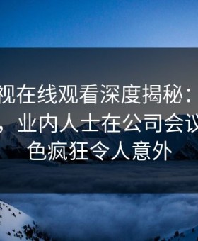 蘑菇影视在线观看深度揭秘：八卦风波背后，业内人士在公司会议室的角色疯狂令人意外