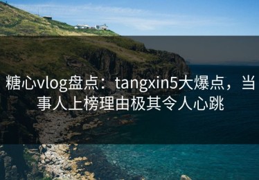 糖心vlog盘点：tangxin5大爆点，当事人上榜理由极其令人心跳
