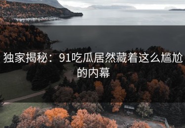 独家揭秘：91吃瓜居然藏着这么尴尬的内幕