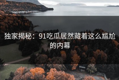 独家揭秘：91吃瓜居然藏着这么尴尬的内幕