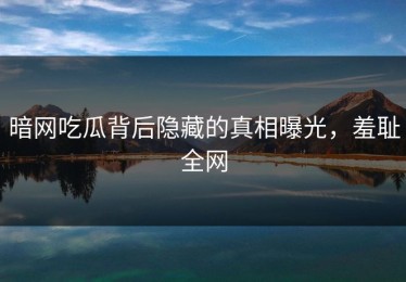 暗网吃瓜背后隐藏的真相曝光，羞耻全网