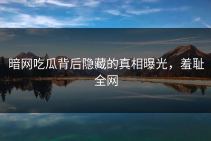 暗网吃瓜背后隐藏的真相曝光，羞耻全网