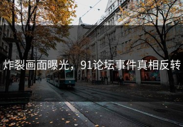 炸裂画面曝光，91论坛事件真相反转