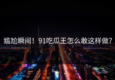 尴尬瞬间！91吃瓜王怎么敢这样做？
