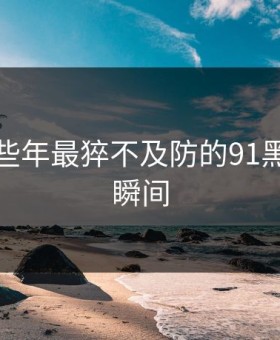 盘点那些年最猝不及防的91黑料吃瓜瞬间