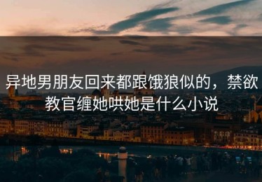 异地男朋友回来都跟饿狼似的，禁欲教官缠她哄她是什么小说