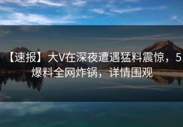 【速报】大V在深夜遭遇猛料震惊，51爆料全网炸锅，详情围观