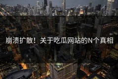 崩溃扩散！关于吃瓜网站的N个真相