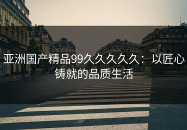 亚洲国产精品99久久久久久：以匠心铸就的品质生活