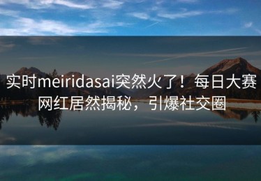 实时meiridasai突然火了！每日大赛网红居然揭秘，引爆社交圈