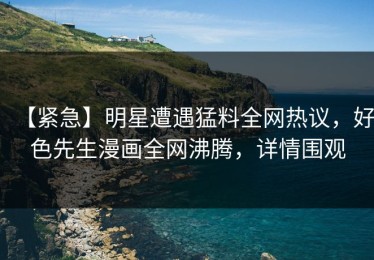 【紧急】明星遭遇猛料全网热议，好色先生漫画全网沸腾，详情围观