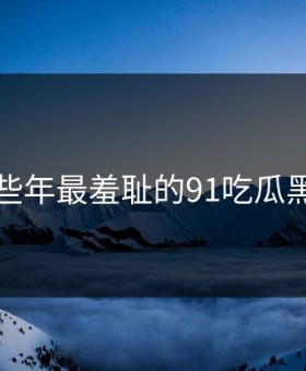 盘点那些年最羞耻的91吃瓜黑料瞬间
