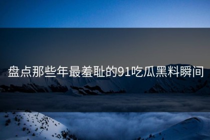 盘点那些年最羞耻的91吃瓜黑料瞬间