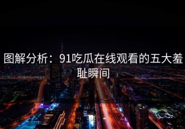 图解分析：91吃瓜在线观看的五大羞耻瞬间