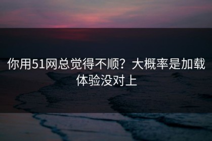 你用51网总觉得不顺？大概率是加载体验没对上