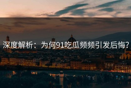 深度解析：为何91吃瓜频频引发后悔？